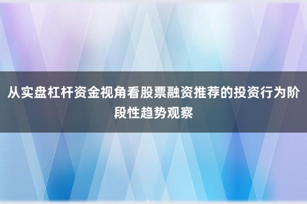 从实盘杠杆资金视角看股票融资推荐的投资行为阶段性趋势观察
