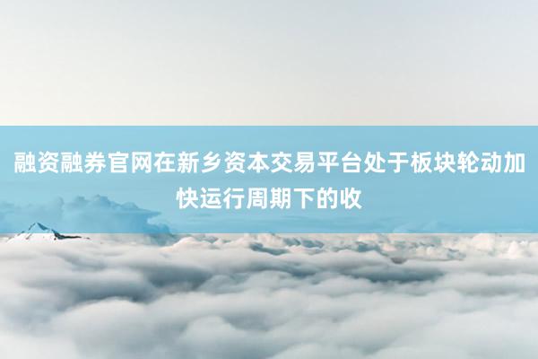 融资融券官网在新乡资本交易平台处于板块轮动加快运行周期下的收