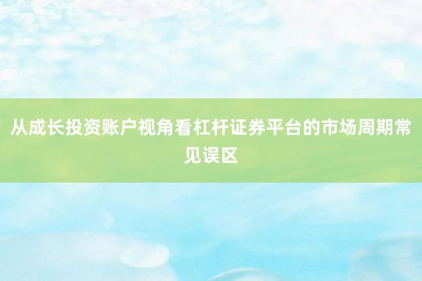 从成长投资账户视角看杠杆证券平台的市场周期常见误区