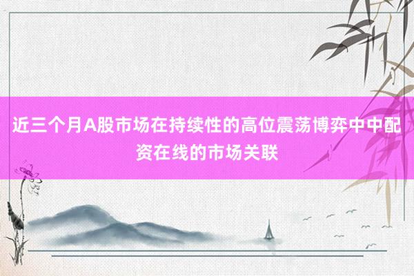 近三个月A股市场在持续性的高位震荡博弈中中配资在线的市场关联