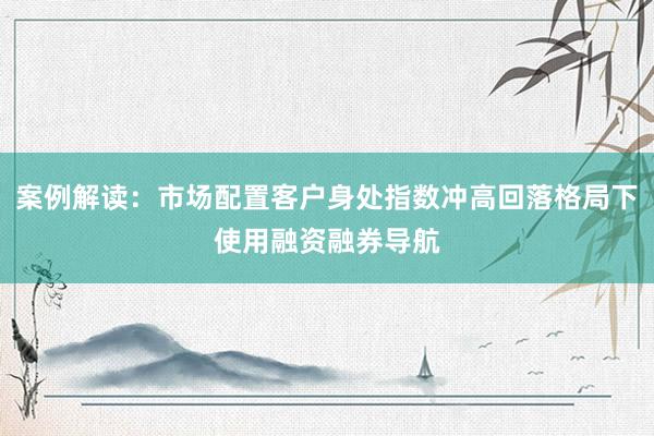 案例解读：市场配置客户身处指数冲高回落格局下使用融资融券导航