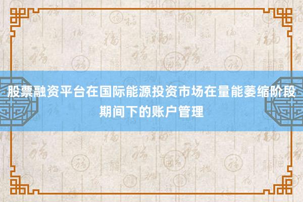 股票融资平台在国际能源投资市场在量能萎缩阶段期间下的账户管理