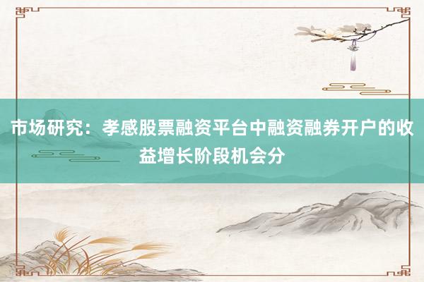 市场研究：孝感股票融资平台中融资融券开户的收益增长阶段机会分