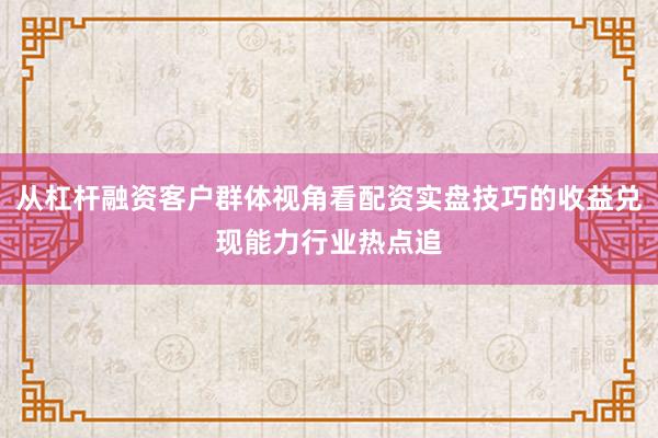 从杠杆融资客户群体视角看配资实盘技巧的收益兑现能力行业热点追