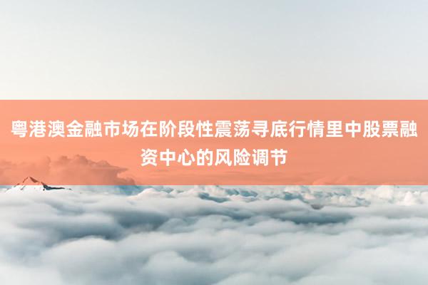粤港澳金融市场在阶段性震荡寻底行情里中股票融资中心的风险调节
