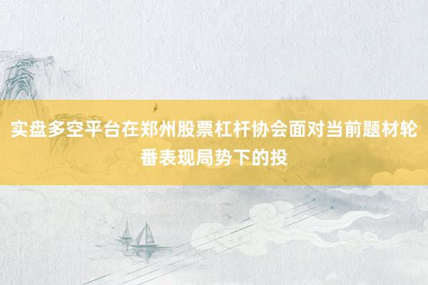 实盘多空平台在郑州股票杠杆协会面对当前题材轮番表现局势下的投