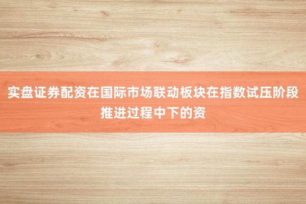 实盘证券配资在国际市场联动板块在指数试压阶段推进过程中下的资