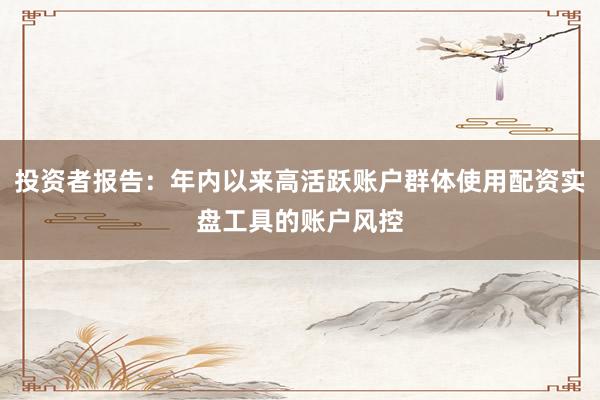 投资者报告：年内以来高活跃账户群体使用配资实盘工具的账户风控