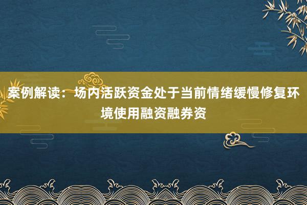 案例解读：场内活跃资金处于当前情绪缓慢修复环境使用融资融券资