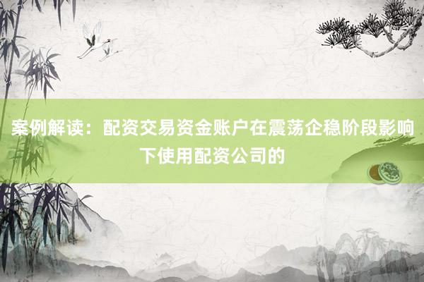 案例解读：配资交易资金账户在震荡企稳阶段影响下使用配资公司的