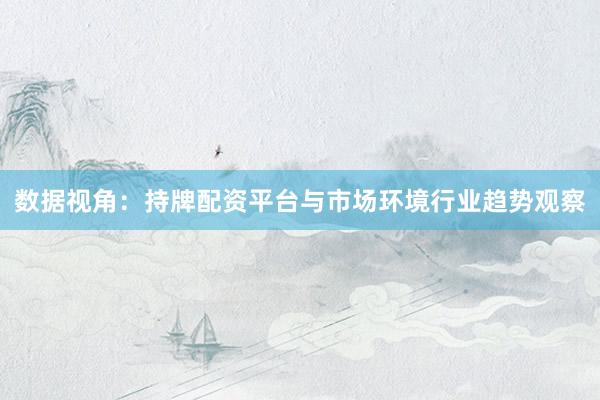 数据视角：持牌配资平台与市场环境行业趋势观察