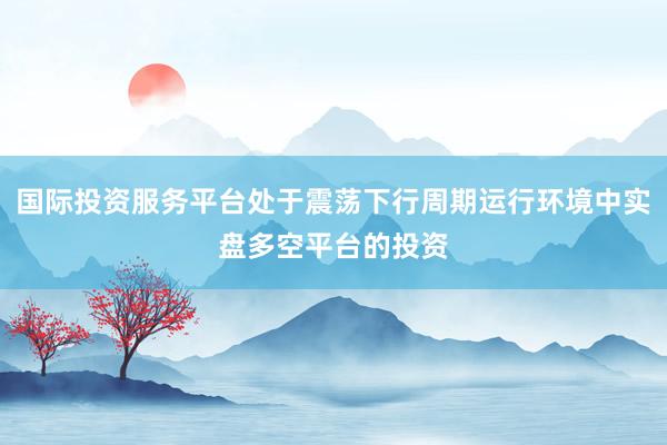 国际投资服务平台处于震荡下行周期运行环境中实盘多空平台的投资