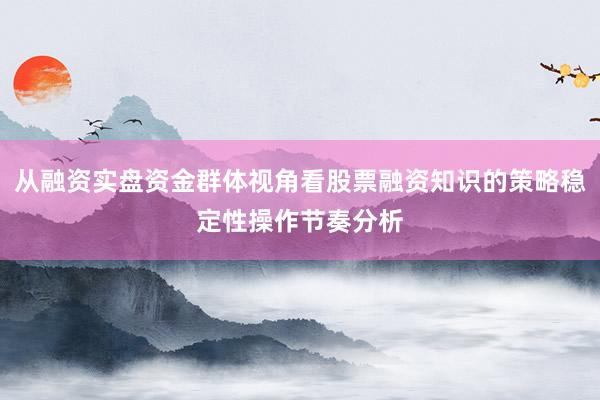 从融资实盘资金群体视角看股票融资知识的策略稳定性操作节奏分析