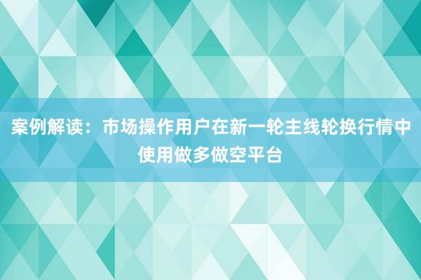 案例解读：市场操作用户在新一轮主线轮换行情中使用做多做空平台