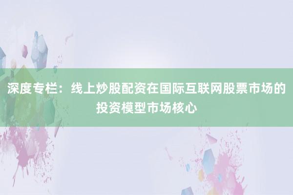 深度专栏：线上炒股配资在国际互联网股票市场的投资模型市场核心