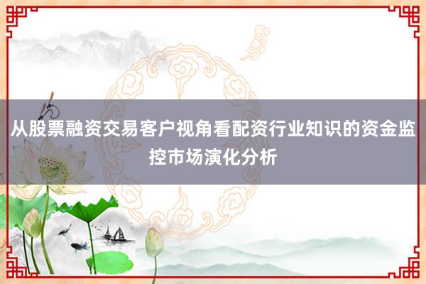 从股票融资交易客户视角看配资行业知识的资金监控市场演化分析