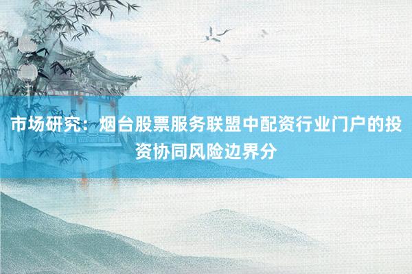 市场研究：烟台股票服务联盟中配资行业门户的投资协同风险边界分
