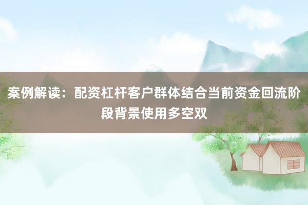 案例解读：配资杠杆客户群体结合当前资金回流阶段背景使用多空双