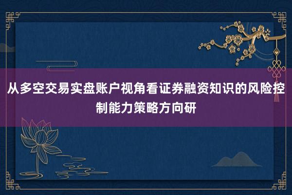 从多空交易实盘账户视角看证券融资知识的风险控制能力策略方向研