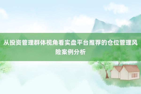从投资管理群体视角看实盘平台推荐的仓位管理风险案例分析