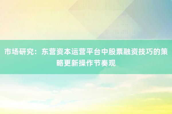 市场研究：东营资本运营平台中股票融资技巧的策略更新操作节奏观