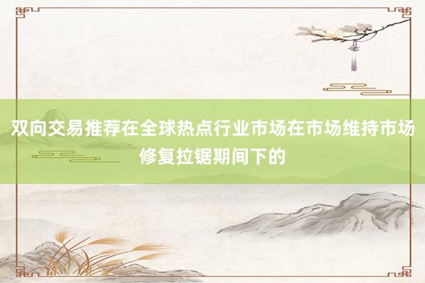 双向交易推荐在全球热点行业市场在市场维持市场修复拉锯期间下的