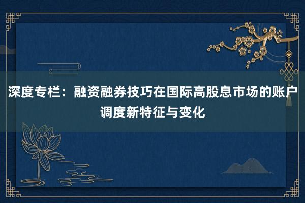 深度专栏：融资融券技巧在国际高股息市场的账户调度新特征与变化