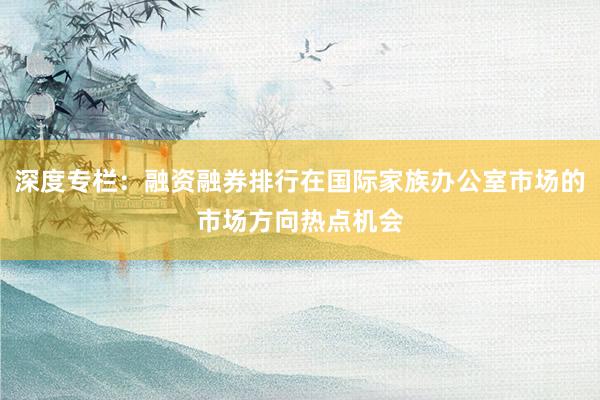 深度专栏：融资融券排行在国际家族办公室市场的市场方向热点机会