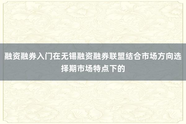 融资融券入门在无锡融资融券联盟结合市场方向选择期市场特点下的