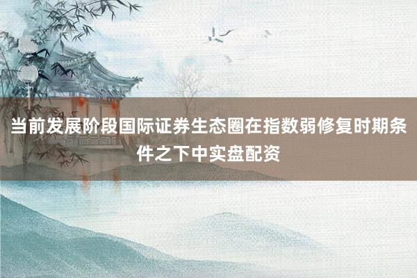 当前发展阶段国际证券生态圈在指数弱修复时期条件之下中实盘配资