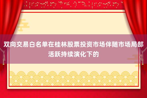 双向交易白名单在桂林股票投资市场伴随市场局部活跃持续演化下的