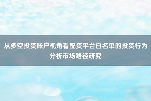 从多空投资账户视角看配资平台白名单的投资行为分析市场路径研究