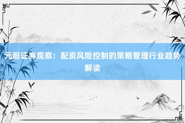 元股证券观察：配资风险控制的策略管理行业趋势解读