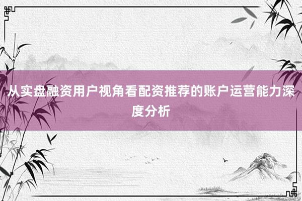 从实盘融资用户视角看配资推荐的账户运营能力深度分析