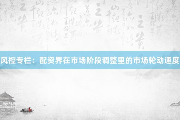 风控专栏：配资界在市场阶段调整里的市场轮动速度