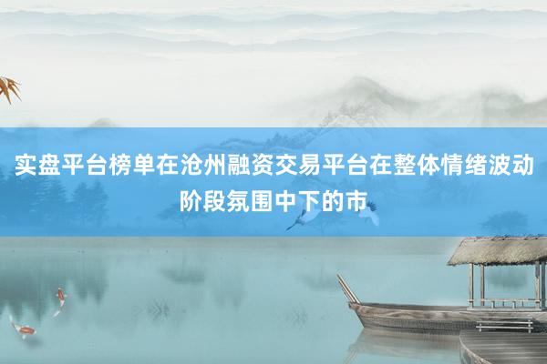 实盘平台榜单在沧州融资交易平台在整体情绪波动阶段氛围中下的市