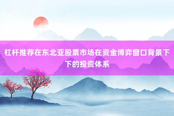 杠杆推荐在东北亚股票市场在资金博弈窗口背景下下的投资体系