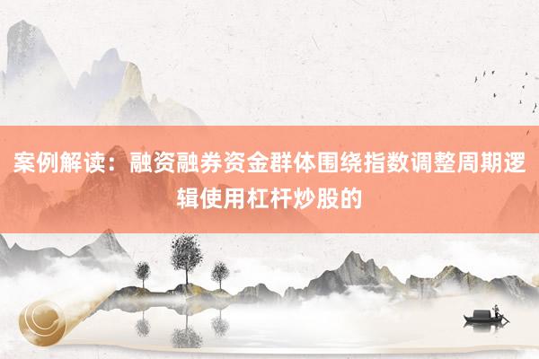 案例解读：融资融券资金群体围绕指数调整周期逻辑使用杠杆炒股的