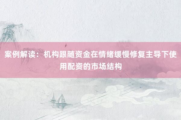 案例解读：机构跟随资金在情绪缓慢修复主导下使用配资的市场结构