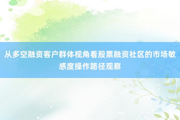 从多空融资客户群体视角看股票融资社区的市场敏感度操作路径观察