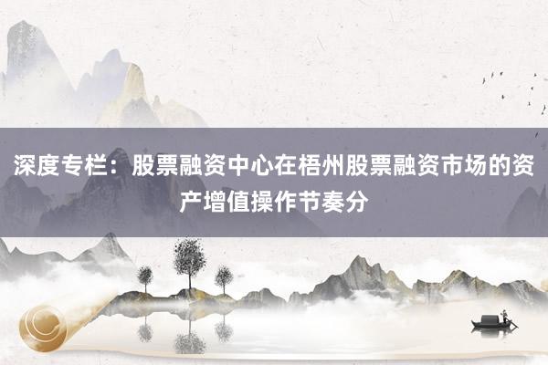 深度专栏：股票融资中心在梧州股票融资市场的资产增值操作节奏分
