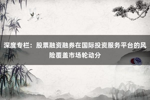 深度专栏：股票融资融券在国际投资服务平台的风险覆盖市场轮动分