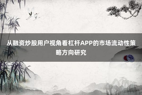 从融资炒股用户视角看杠杆APP的市场流动性策略方向研究