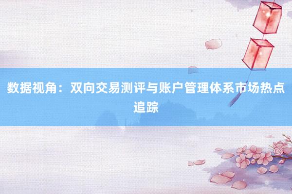 数据视角：双向交易测评与账户管理体系市场热点追踪