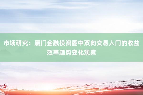 市场研究：厦门金融投资圈中双向交易入门的收益效率趋势变化观察