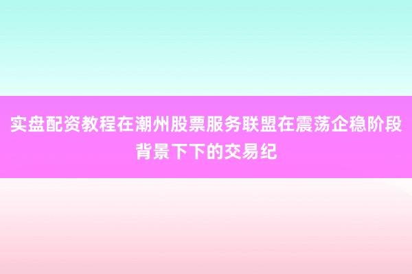实盘配资教程在潮州股票服务联盟在震荡企稳阶段背景下下的交易纪