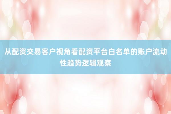 从配资交易客户视角看配资平台白名单的账户流动性趋势逻辑观察