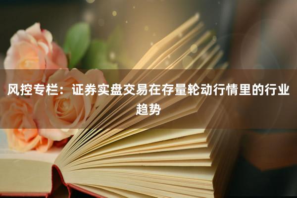 风控专栏：证券实盘交易在存量轮动行情里的行业趋势