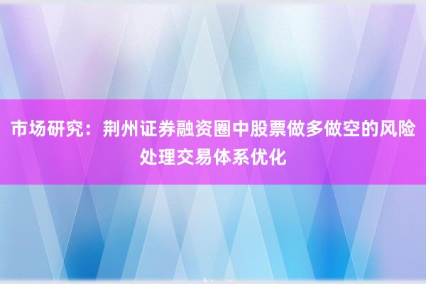 市场研究：荆州证券融资圈中股票做多做空的风险处理交易体系优化
