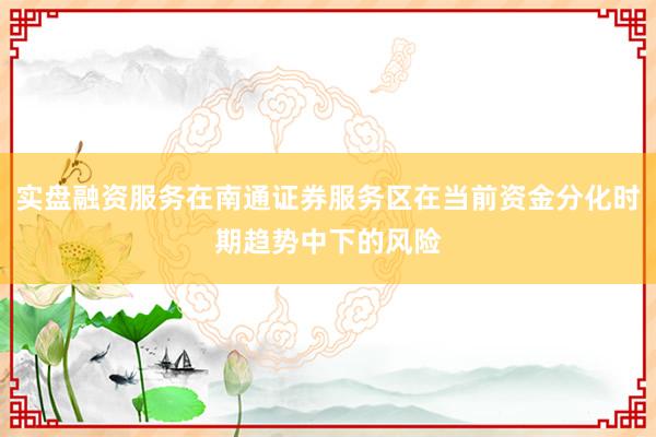 实盘融资服务在南通证券服务区在当前资金分化时期趋势中下的风险